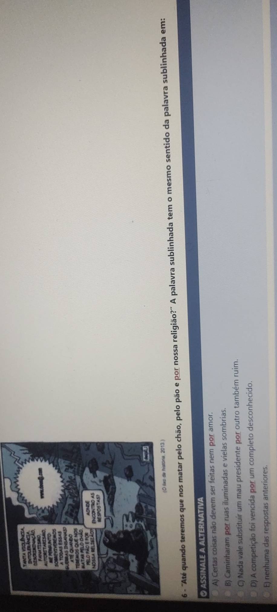 6 - 'Até quando teremos que nos matar pelo chão, pelo pão e por nossa religião?' A palavra sublinhada tem o mesmo sentido da palavra sublinhada em:
ASSINALE A ALTERNATIVA
A) Certas coisas não devem ser feitas nem por amor.
B) Caminharam por ruas iluminadas e vielas sombrias.
C) Nada vale substituir um mau presidente por outro também ruim.
D) A competição foi vencida por um completo desconhecido.
E) nenhuma das respostas anteriores.