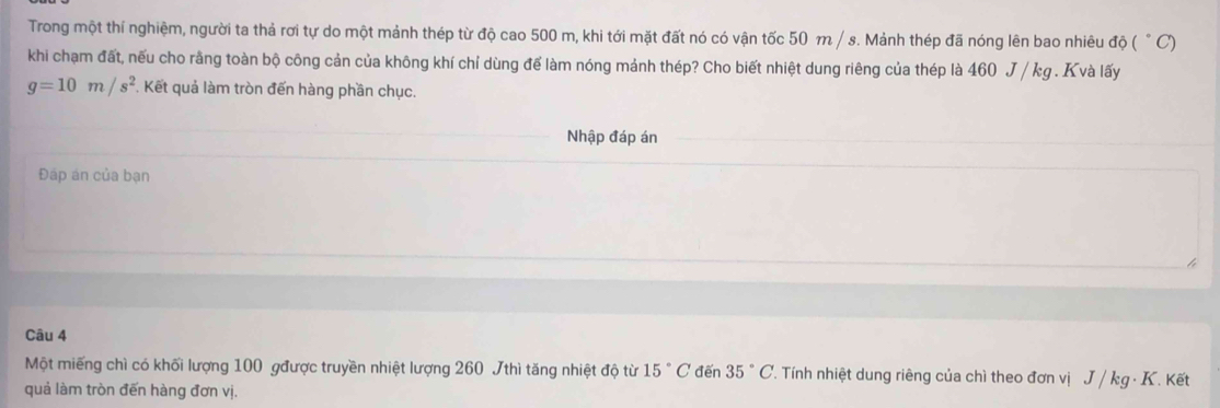 Trong một thí nghiệm, người ta thả rơi tự do một mảnh thép từ độ cao 500 m, khi tới mặt đất nó có vận tốc 50 m / s. Mảnh thép đã nóng lên bao nhiêu độ ( " C) 
khi chạm đất, nếu cho rằng toàn bộ công cản của không khí chỉ dùng để làm nóng mảnh thép? Cho biết nhiệt dung riêng của thép là 460 J / kg. K và lấy
g=10m/s^2. Kết quả làm tròn đến hàng phần chục. 
Nhập đáp án 
Đáp án của bạn 
Câu 4 
Một miếng chì có khối lượng 100 gđược truyền nhiệt lượng 260 7thì tăng nhiệt độ từ 15°C đến 35°C T. Tính nhiệt dung riêng của chì theo đơn vị J / kg · K. Kết 
quả làm tròn đến hàng đơn vị.