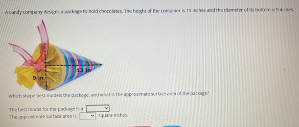 A candy company designs a package to hold chocolates. The height of the container is 13 inches and the diameter of its bottom is 9 inches. 
Which shape best models the package, and what is the approximate surface area of the package? 
The best model for the package is a 
The approximate surface area is square inches.