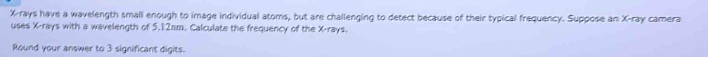 X -rays have a wavelength small enough to image individual atoms, but are challenging to detect because of their typical frequency. Suppose an X -ray camera 
uses X -rays with a wavelength of 5.12nm. Calculate the frequency of the X -rays. 
Round your answer to 3 significant digits.
