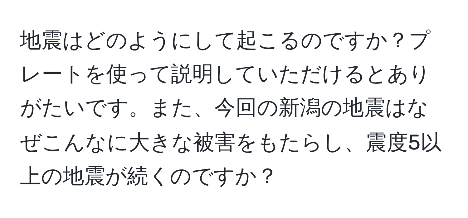 地震はどのようにして起こるのですか？プレートを使って説明していただけるとありがたいです。また、今回の新潟の地震はなぜこんなに大きな被害をもたらし、震度5以上の地震が続くのですか？