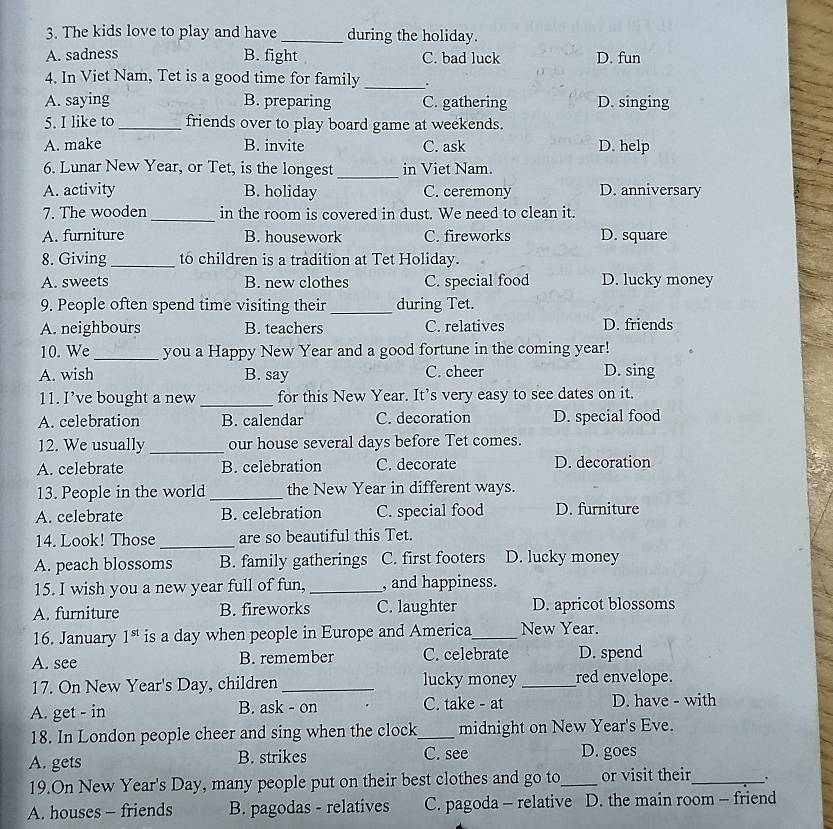 The kids love to play and have _during the holiday.
A. sadness B. fight C. bad luck D. fun
4. In Viet Nam, Tet is a good time for family _.
A. saying B. preparing C. gathering D. singing
5. I like to _friends over to play board game at weekends.
A. make B. invite C. ask D. help
6. Lunar New Year, or Tet, is the longest _in Viet Nam.
A. activity B. holiday C. ceremony D. anniversary
_
7. The wooden in the room is covered in dust. We need to clean it.
A. furniture B. housework C. fireworks D. square
8. Giving _to children is a tradition at Tet Holiday.
A. sweets B. new clothes C. special food D. lucky money
9. People often spend time visiting their_ during Tet.
A. neighbours B. teachers C. relatives D. friends
10. We _you a Happy New Year and a good fortune in the coming year!
A. wish B. say C. cheer D. sing
11. I’ve bought a new _for this New Year. It’s very easy to see dates on it.
A. celebration B. calendar C. decoration D. special food
12. We usually _our house several days before Tet comes.
A. celebrate B. celebration C. decorate D. decoration
13. People in the world _the New Year in different ways.
A. celebrate B. celebration C. special food D. furniture
14. Look! Those _are so beautiful this Tet.
A. peach blossoms B. family gatherings C. first footers D. lucky money
15. I wish you a new year full of fun, _, and happiness.
A. furniture B. fireworks C. laughter D. apricot blossoms
16. January 1^(st) is a day when people in Europe and America_ New Year.
A. see B. remember C. celebrate D. spend
17. On New Year's Day, children _lucky money _red envelope.
A. get - in B. ask - on C. take - at D. have - with
18. In London people cheer and sing when the clock_ midnight on New Year's Eve.
A. gets B. strikes C. see D. goes
19.On New Year's Day, many people put on their best clothes and go to_ or visit their_ .
A. houses - friends B. pagodas - relatives C. pagoda - relative D. the main room - friend