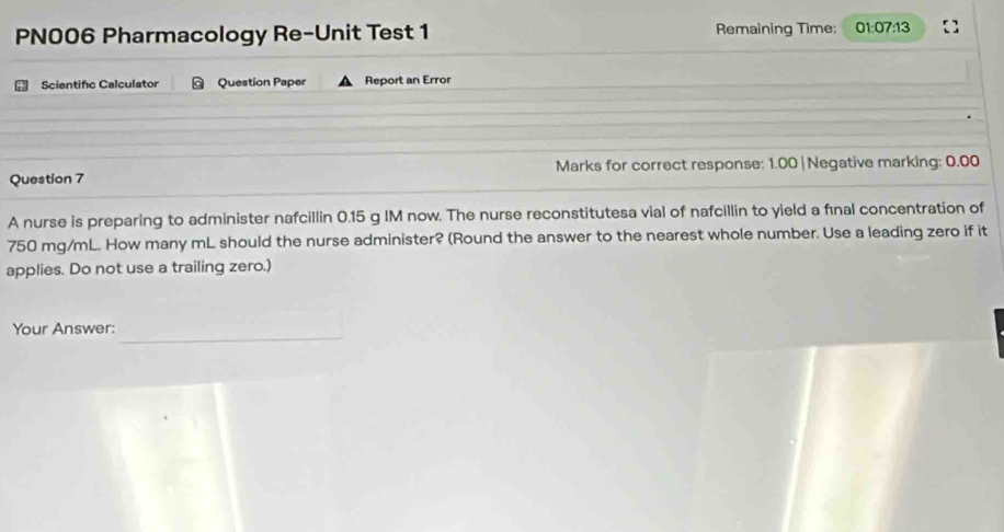 PN006 Pharmacology Re-Unit Test 1 Remaining Time; 01:07:13 
Scientifc Calculator Question Paper Report an Error 
Question 7 Marks for correct response: 1.00 |Negative marking: 0.00 
A nurse is preparing to administer nafcillin 0.15 g IM now. The nurse reconstitutesa vial of nafcillin to yield a fınal concentration of
750 mg/mL. How many mL should the nurse administer? (Round the answer to the nearest whole number. Use a leading zero if it 
applies. Do not use a trailing zero.) 
Your Answer: