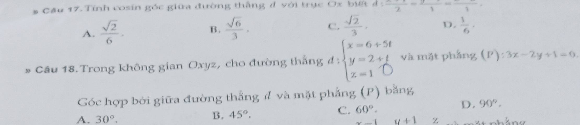 Tính cosin góc giữa đường thắng đ với trục Ox biết d:frac _ 2= y/1 =frac _ 1
A.  sqrt(2)/6 .
B.  sqrt(6)/3 ,
C.  sqrt(2)/3 ,  1/6  · 
D.
» Cầu 18. Trong không gian Oxyz, cho đường thắng d:beginarrayl x=6+5t y=2+t z=1endarray. và mặt pháng (P): :3x-2y+1=0
Góc hợp bởi giữa đường thắng đ và mặt phẳng (P) bằng
B. 45°.
C. 60°,
D. 90°.
A. 30°. y+1 z
x-1