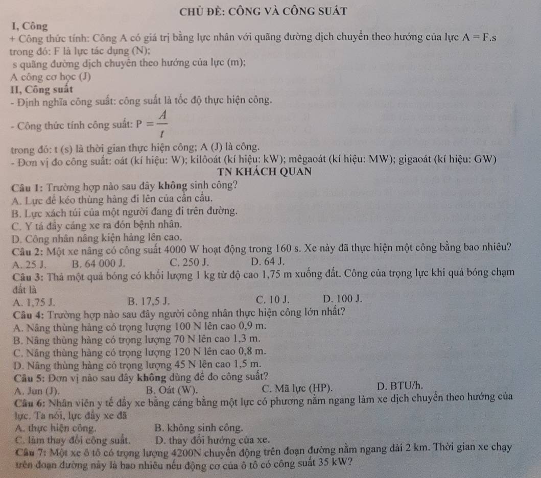 chủ đẻ: cônG và công suát
I, Công
+ Công thức tính: Công A có giá trị bằng lực nhân với quãng đường dịch chuyển theo hướng của lực A=F.s
trong đó: F là lực tác dụng (N);
s quãng đường dịch chuyển theo hướng của lực (m);
A công cơ học (J)
II, Công suất
- Định nghĩa công suất: công suất là tốc độ thực hiện công.
- Công thức tính công suất: P= A/t 
trong đó: t (s) là thời gian thực hiện công; A (J) là công.
- Đơn vị đo công suất: oát (kí hiệu: W); kilôoát (kí hiệu: kW); mêgaoát (kí hiệu: MW); gigaoát (kí hiệu: GW)
TN KHÁCH QUAN
Câu 1: Trường hợp nào sau đây không sinh công?
A. Lực đề kéo thùng hàng đi lên của cần cầu,
B. Lực xách túi của một người đang đi trên đường.
C. Y tá đây cáng xe ra đón bệnh nhân.
D. Công nhân nâng kiện hàng lên cao.
Câu 2: Một xe nâng có công suất 4000 W hoạt động trong 160 s. Xe này đã thực hiện một công bằng bao nhiêu?
A. 25 J. B. 64 000 J. C. 250 J. D. 64 J.
Câu 3: Thả một quả bóng có khối lượng 1 kg từ độ cao 1,75 m xuống đất. Công của trọng lực khi quả bóng chạm
đắt là
A. 1,75 J. B. 17,5 J. C. 10 J. D. 100 J.
Câu 4: Trường hợp nào sau đây người công nhân thực hiện công lớn nhất?
A. Nâng thùng hàng có trọng lượng 100 N lên cao 0,9 m.
B. Nâng thùng hàng có trọng lượng 70 N lên cao 1,3 m.
C. Nâng thùng hàng có trọng lượng 120 N lên cao 0,8 m.
D. Nâng thùng hàng có trọng lượng 45 N lên cao 1,5 m.
Cầu 5: Đơn vị nào sau đây không dùng để đo công suất?
A. Jun (J). B. Oát (W). C. Mã lực (HP). D. BTU/h.
Câu 6: Nhân viên y tế đầy xe bằng cáng bằng một lực có phương nằm ngang làm xe dịch chuyển theo hướng của
lực. Ta nói, lực đầy xe đã
A. thực hiện công. B. không sinh công.
C. làm thay đổi công suất. D. thay đổi hướng của xe.
Câu 7: Một xe ô tô có trọng lượng 4200N chuyển động trên đoạn đường nằm ngang dài 2 km. Thời gian xe chạy
trên đoạn đường này là bao nhiều nếu động cơ của ô tổ có công suất 35 kW?