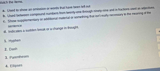 Match the items. 
a. Used to show an omission or words that have been left out 
b. Used between compound numbers from twenty-one through ninety-nine and in fractions used as adjectives. 
c. Show supplementary or additional material or something that isn't really necessary to the meaning of the 
sentence 
d. Indicates a sudden break or a change in thought. 
1. Hyphen 
2. Dash 
3. Parentheses 
4. Ellipses