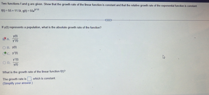 Two functions f and g are given. Show that the growth rate of the linear function is constant and that the relative growth rate of the exponential function is constant.
f(t)=55+11.5t, g(t)=55e^(t/11)
If y(t) represents a population, what is the absolute growth rate of the function?
A.  y(t)/y'(t) 
B. y(t)
C. y'(t)
D.  y'(t)/y(t) 
What is the growth rate of the linear function f(t)
The growth rate is □ , which is constant.
(Simplify your answer.)