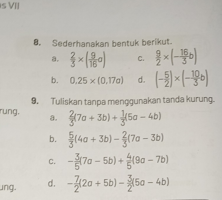 VII 
8. Sederhanakan bentuk berikut. 
a.  2/3 * ( 9/16 a)  9/2 * (- 16/3 b)
C. 
b. 0,25* (0,17a) d. (- 5/2 )* (- 10/3 b)
9. Tuliskan tanpa menggunakan tanda kurung. 
rung. 
a.  2/3 (7a+3b)+ 1/3 (5a-4b)
b.  5/3 (4a+3b)- 2/3 (7a-3b)
C. - 3/5 (7a-5b)+ 4/5 (9a-7b)
ung. d. - 7/2 (2a+5b)- 3/2 (5a-4b)