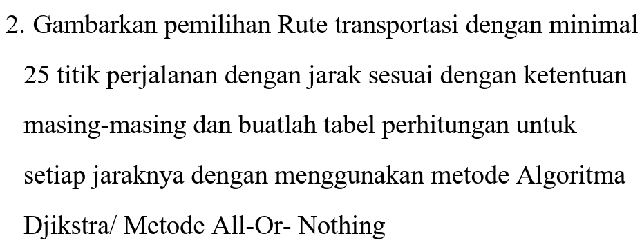 Gambarkan pemilihan Rute transportasi dengan minimal
25 titik perjalanan dengan jarak sesuai dengan ketentuan 
masing-masing dan buatlah tabel perhitungan untuk 
setiap jaraknya dengan menggunakan metode Algoritma 
Djikstra/ Metode All-Or- Nothing