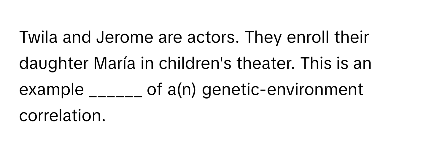 Twila and Jerome are actors. They enroll their daughter María in children's theater. This is an example ______ of a(n) ﻿genetic-environment correlation.