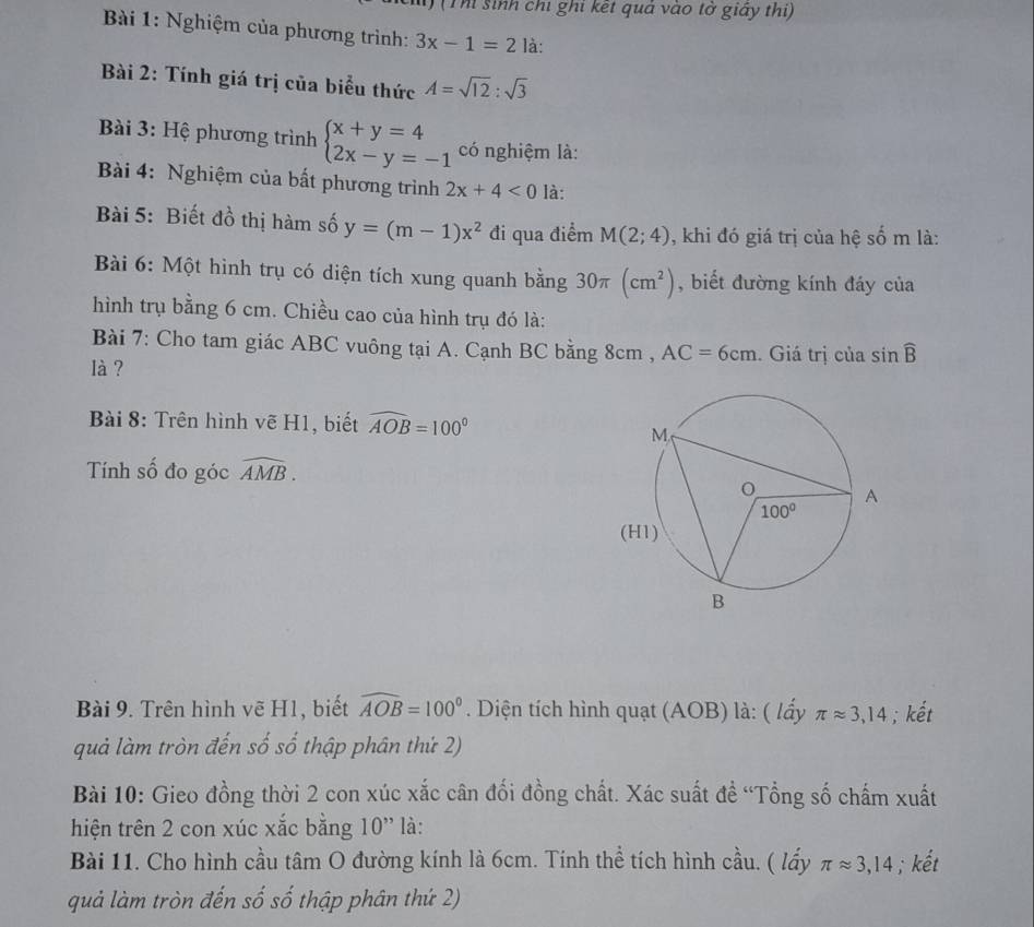 1 (Th sinh chi ghi kết quả vào tờ giấy thi)
Bài 1: Nghiệm của phương trình: 3x-1=2 là:
Bài 2: Tính giá trị của biểu thức A=sqrt(12):sqrt(3)
Bài 3: Hệ phương trình beginarrayl x+y=4 2x-y=-1endarray. có nghiệm là:
Bài 4: Nghiệm của bất phương trình 2x+4<0</tex> là:
Bài 5: Biết đồ thị hàm số y=(m-1)x^2 đi qua điểm M(2;4) , khi đó giá trị của hệ số m là:
Bài 6: Một hình trụ có diện tích xung quanh bằng 30π (cm^2) , biết đường kính đáy của
hình trụ bằng 6 cm. Chiều cao của hình trụ đó là:
Bài 7: Cho tam giác ABC vuông tại A. Cạnh BC bằng 8cm , AC=6cm. Giá trị của sin widehat B
là ?
Bài 8: Trên hình vẽ H1, biết widehat AOB=100°
Tính số đo góc widehat AMB.
Bài 9. Trên hình vẽ H1, biết widehat AOB=100°. Diện tích hình quạt (AOB) là: ( lấy π approx 3,14; kết
quả làm tròn đến số số thập phân thứ 2)
Bài 10: Gieo đồng thời 2 con xúc xắc cân đối đồng chất. Xác suất đề “Tổng số chấm xuất
hiện trên 2 con xúc xắc bằng 10'' là:
Bài 11. Cho hình cầu tâm O đường kính là 6cm. Tính thể tích hình cầu. ( lấy π approx 3,14; kết
quả làm tròn đến số số thập phân thứ 2)