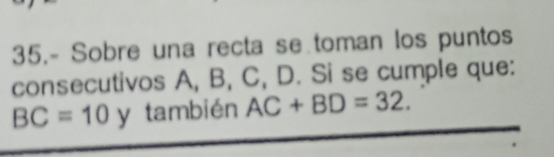 35.- Sobre una recta se toman los puntos 
consecutivos A, B, C, D. Si se cumple que:
BC=10 y también AC+BD=32.