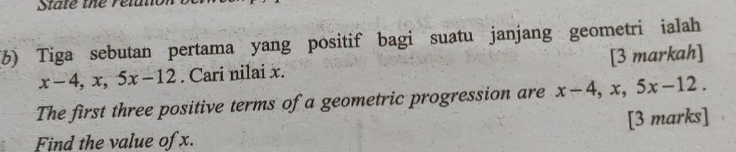 State the relal 
(3) Tiga sebutan pertama yang positif bagi suatu janjang geometri ialah
x-4, x, 5x-12. Cari nilai x. [3 markah] 
The first three positive terms of a geometric progression are x-4, x, 5x-12. 
Find the value of x. [3 marks]