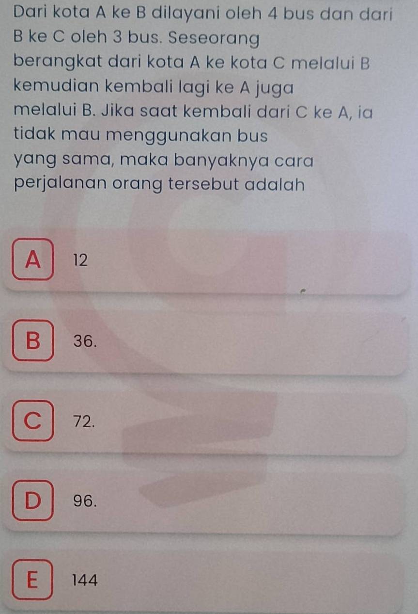 Dari kota A ke B dilayani oleh 4 bus dan dari
B ke C oleh 3 bus. Seseorang
berangkat dari kota A ke kota C melalui B
kemudian kembali lagi ke A juga
melalui B. Jika saat kembali dari C ke A, ia
tidak mau menggunakan bus 
yang sama, maka banyaknya cara
perjalanan orang tersebut adalah
A 12
B 36.
C 72.
D 96.
E 144