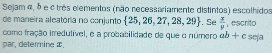 Sejam α, b e c três elementos (não necessariamente distintos) escolhidos 
de maneira aleatória no conjunto  25,26,27,28,29. Se  x/y  , escrito 
como fração irredutível, é a probabilidade de que o número ab+c seja 
par, determine x.