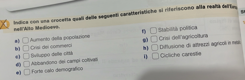 Indica con una crocetta quali delle seguenti caratteristiche si riferiscono alla realtà dell'Euợ
1
nell'Alto Medioevo.
f) □
a) □ Aumento della popolazione Stabilità politica
g)
b) □ Crisi dei commerci □ Crisi dell'agricoltura
h) □
c) □ Sviluppo delle città Diffusione di attrezzi agricoli in metallo
d) □ Abbandono dei campi coltivati i) □ Cicliche carestie
e) □ Forte calo demografico