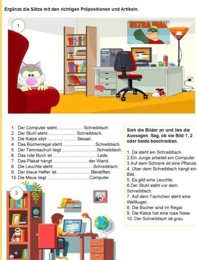 Ergänze die Sätze mit den richtigen Präpositionen und Artikeln. 
1. Der Computer steht _Schreibtisch. Sieh die Bilder an und lies die 
2. Der Stuhl steht _Schreibtisch Aussagen. Sag, ob sie Bild 1, 2
3. Die Katze sitzt _Sessel. oder beide beschreiben. 
4. Das Bücherregal steht _Schreibtisch 
5. Der Tennisschuh liegt _Schreibtisch 1. Da steht ein Schreibtisch. 
6. Das rote Buch ist _Lade. 2.Ein Junge arbeitet am Computer. 
7. Das Plakat hängt _der Wand. 3.Auf dem Schrank ist eine Pflanze. 
8. Die Leuchte steht_ Schreibtisch 4. Über dem Schreibtisch hängt ein 
9. Der blaue Hefter ist _Bleistiften. Bild. 
10. Die Maus liegt_ Computer . Es gibt eine Leuchte. 
.Der Stuhl steht vor dem 
chreibtisch. 
. Auf dem Tischchen steht eine 
eltkugel. 
. Die Bücher sind im Regal. 
. Die Katze hat eine rosa Nase. 
0. Der Schreibtisch ist grau.