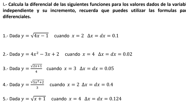 Calcula la diferencial de las siguientes funciones para los valores dados de la variab 
independiente y su incremento, recuerda que puedes utilizar las formulas par 
diferenciales. 
1.- Dada y=sqrt(4x-1) cuando x=2△ x=dx=0.1
2.- Dada y=4x^2-3x+2 cuando x=4△ x=dx=0.02
3.- Dada y= (sqrt(2x+1))/4  cuando x=3△ x=dx=0.05
4.- Dada y= (sqrt(5x^2+2))/3  cuando x=2△ x=dx=0.4
5.- Dada y=sqrt(x+1) cuando x=4△ x=dx=0.124