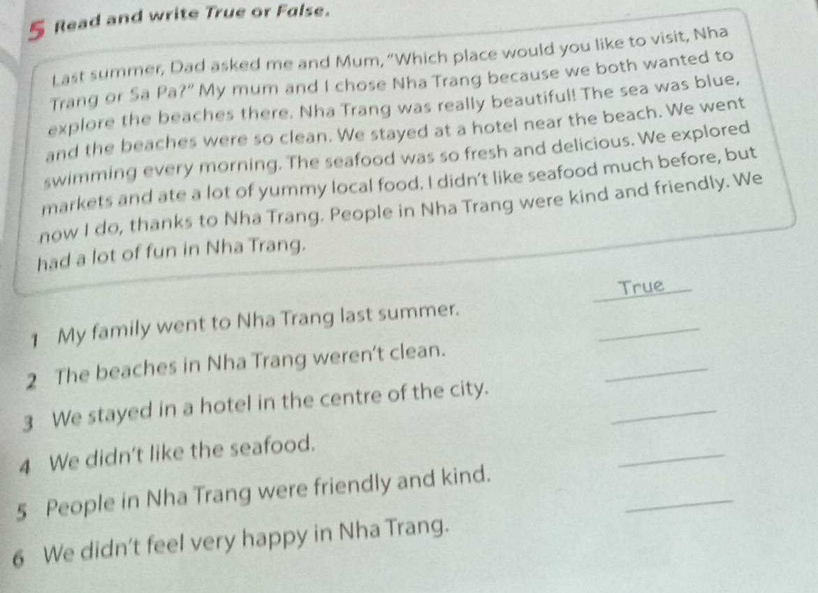 Read and write True or False. 
Last summer, Dad asked me and Mum, “Which place would you like to visit, Nha 
Trang or Sa Pa?” My mum and I chose Nha Trang because we both wanted to 
explore the beaches there. Nha Trang was really beautiful! The sea was blue, 
and the beaches were so clean. We stayed at a hotel near the beach. We went 
swimming every morning. The seafood was so fresh and delicious. We explored 
markets and ate a lot of yummy local food. I didn’t like seafood much before, but 
now I do, thanks to Nha Trang. People in Nha Trang were kind and friendly. We 
had a lot of fun in Nha Trang. 
True 
_ 
1 My family went to Nha Trang last summer. 
_ 
2 The beaches in Nha Trang weren't clean. 
_ 
3 We stayed in a hotel in the centre of the city. 
_ 
4 We didn't like the seafood. 
_ 
5 People in Nha Trang were friendly and kind. 
6 We didn't feel very happy in Nha Trang.