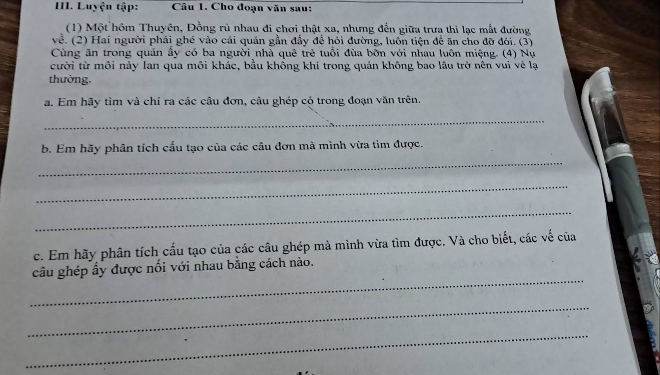 Luyện tập: Câu 1. Cho đoạn văn sau: 
(1) Một hôm Thuyên, Đồng rủ nhau đi chơi thật xa, nhưng đến giữa trưa thì lạc mất đường 
về. (2) Hai người phải ghé vào cái quán gần đấy để hỏi đường, luôn tiện để ăn cho đỡ đói. (3) 
Cùng ăn trong quán ấy có ba người nhà quê trẻ tuổi đùa bỡn với nhau luôn miệng. (4) Nụ 
cười từ môi này lan qua môi khác, bầu không khí trong quán không bao lâu trở nên vui vẻ lạ 
thường. 
a. Em hãy tìm và chỉ ra các câu đơn, câu ghép có trong đoạn văn trên. 
_ 
b. Em hãy phân tích cấu tạo của các câu đơn mà mình vừa tìm được. 
_ 
_ 
_ 
c. Em hãy phân tích cấu tạo của các câu ghép mà mình vừa tìm được. Và cho biết, các vế của 
_ 
câu ghép ấy được nổi với nhau bằng cách nào. 
_ 
_