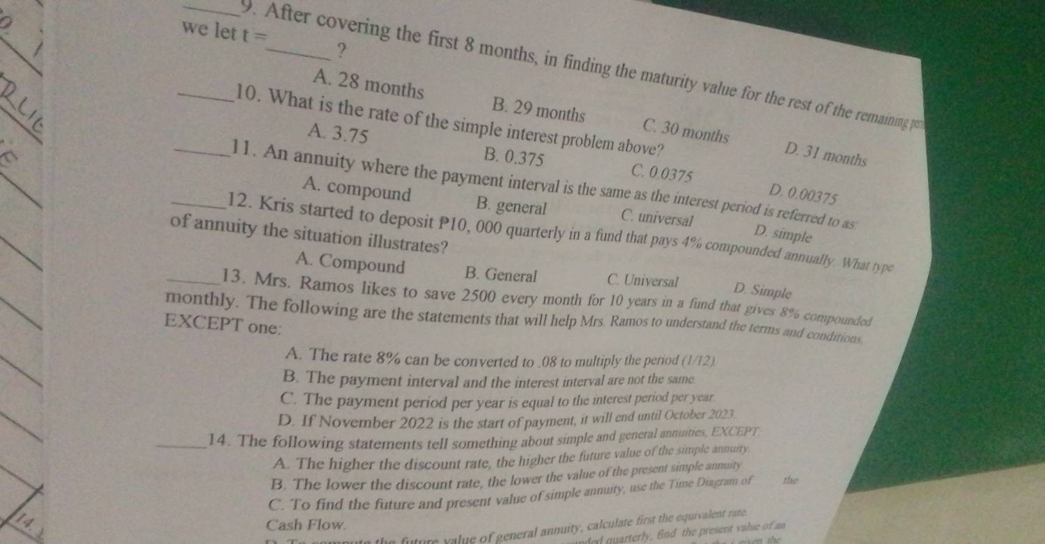 we let t= _ ?
_9. After covering the first 8 months, in finding the maturity value for the rest of the remaining p
_
A. 28 months B. 29 months C. 30 months
_10. What is the rate of the simple interest problem above?
A. 3.75 B. 0.375 C. 0.0375
D. 31 months
_l1. An annuity where the payment interval is the same as the interest period is referred to as
D. 0.00375
A. compound B. general C. universal D. simple
of annuity the situation illustrates?
_12. Kris started to deposit P10, 000 quarterly in a fund that pays 4% compounded annually. What type
A. Compound B. General C. Universal
D. Simple
_13. Mrs. Ramos likes to save 2500 every month for 10 years in a fund that gives 8% compounded
monthly. The following are the statements that will help Mrs. Ramos to understand the terms and conditions.
EXCEPT one:
A. The rate 8% can be converted to . 08 to multiply the period (1/12).
B. The payment interval and the interest interval are not the same.
C. The payment period per year is equal to the interest period per year
D. If November 2022 is the start of payment, it will end until October 2023.
_14. The following statements tell something about simple and general annuities, EXCEPT
A. The higher the discount rate, the higher the future value of the simple annuity.
B. The lower the discount rate, the lower the value of the present simple annuity
C. To find the future and present value of simple annuity, use the Time Diagram of the
Cash Flow.
future value of general annuity, calculate first the equivalent rate
ed quarterly, find the present value of a