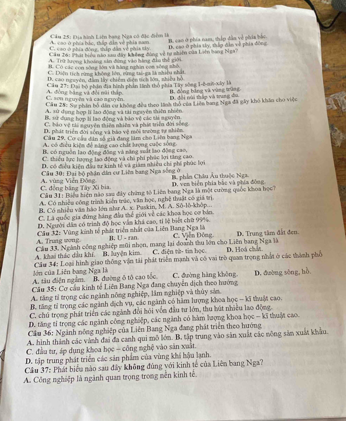 Địa hình Liên bang Nga có đặc điểm là
A. cao ở phía bắc, thắp dẫn về phía nam. B. cao ở phía nam, thắp dần về phía bắc.
C. cao ở phía đông, thắp dần về phía tây. D. cao ở phía tây, thấp dần về phía đông.
Câu 26: Phát biểu nào sau đây không đủng về tự nhiên của Liên bang Nga?
A. Trữ lượng khoáng sản đứng vào hàng đầu thể giới.
B. Có các con sông lớn và hàng nghìn con sông nhỏ.
C. Diện tích rừng không lớn, rừng tai-ga là nhiều nhất.
D. cao nguyên, đâm lầy chiếm diện tích lớn, nhiều hồ.
Câu 27: Đại bộ phận địa hình phần lãnh thổ phía Tây sông I-ê-nit-xây là
A. đồng bằng và đồi núi thấp. B. đồng bảng và vùng trũng.
C. sơn nguyên và cao nguyên. D. đồi núi thấp và trung du.
Câu 28: Sự phân bố dân cư không đều theo lãnh thổ của Liên bang Nga đã gây khó khăn cho việc
A. sử dụng hợp lí lao động và tài nguyên thiên nhiên.
B. sử dụng hợp lí lao động và bảo vệ các tài nguyên
C. bảo vệ tải nguyên thiên nhiên và phát triển đời sống.
D. phát triển đời sống và bảo vệ môi trường tự nhiên.
Câu 29. Cơ cấu dân số già đang làm cho Liên bang Nga
A. có điều kiện để nâng cao chất lượng cuộc sống.
B. có nguồn lao động đông và năng suất lao động cao,
C. thiếu lực lượng lao động và chi phí phúc lợi tăng cao.
D. có điều kiện đầu tư kinh tế và giảm nhiều chi phí phúc lợi
Câu 30: Đại bộ phận dân cư Liên bang Nga sống ở
A. vùng Viễn Đông. B. phần Châu Âu thuộc Nga.
C. đồng bằng Tây Xi bia. D. ven biển phía bắc và phía đông.
Câu 31: Biểu hiện nào sau đây chứng tỏ Liên bang Nga là một cường quốc khoa học?
A. Có nhiều công trình kiến trúc, văn học, nghệ thuật có giá trị.
B. Có nhiều văn hào lớn như A. x. Puskin, M. A. Sô-lô-khôp...
C. Là quốc gia đứng hàng đầu thế giới về các khoa học cơ bản.
D. Người dân có trình độ học vấn khá cao, tỉ lệ biết chữ 99%.
Câu 32: Vùng kinh tế phát triển nhất của Liên Bang Nga là
A. Trung ương. B. U - ran.  C. Viễn Đông. D. Trung tâm đất đen.
Câu 33. Ngành công nghiệp mũi nhọn, mang lại doanh thu lớn cho Liên bang Nga là
A. khai thác dầu khí. B. luyện kim. C. điện tử- tin học. D. Hoá chất.
Câu 34: Loại hình giao thông vận tải phát triển mạnh và có vai trò quan trọng nhất ở các thành phố
lớn của Liên bang Nga là
A. tàu điện ngầm. B. đường ô tô cao tốc. C. đường hàng không. D. đường sông, hồ.
Câu 35: Cơ cấu kinh tế Liên Bang Nga đang chuyển dịch theo hướng
A. tăng tỉ trọng các ngành nông nghiệp, lâm nghiệp và thủy sản.
B. tăng tỉ trọng các ngành dịch vụ, các ngành có hàm lượng khoa học - kĩ thuật cao.
C. chú trọng phát triển các ngành đồi hỏi vốn đầu tư lớn, thu hút nhiều lao động.
D. tăng tỉ trọng các ngành công nghiệp, các ngành có hàm lượng khoa học - kĩ thuật cao.
Câu 36: Ngành nông nghiệp của Liên Bang Nga đang phát triển theo hướng
A. hình thành các vành đai đa canh qui mô lớn. B. tập trung vào sản xuất các nông sản xuất khẩu.
C. đầu tư, áp dụng khoa học - công nghệ vào sản xuất.
D. tập trung phát triển các sản phẩm của vùng khí hậu lạnh.
Câu 37: Phát biểu nào sau đây không đúng với kinh tế của Liên bang Nga?
A. Công nghiệp là ngành quan trọng trong nền kinh tế.