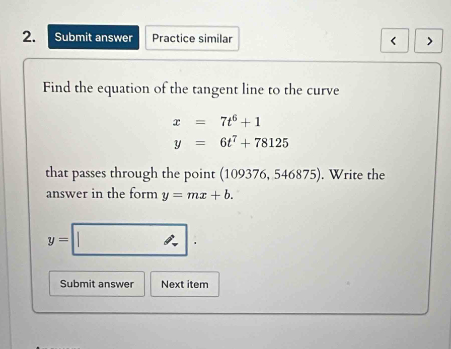 Submit answer Practice similar < > 
Find the equation of the tangent line to the curve
x=7t^6+1
y=6t^7+78125
that passes through the point (109376 ,5^2 6875. Write the 
answer in the form y=mx+b.
y=□. 
Submit answer Next item