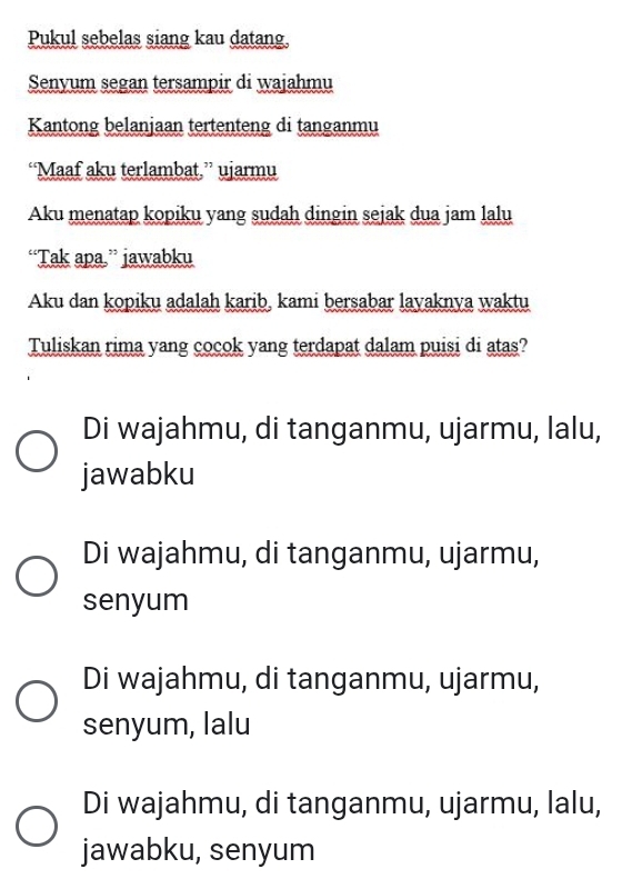 Pukul sebelas siang kau datang
Senyum segan tersampir di wajahmu
Kantong belanjaan tertenteng di tanganmu
“Maaf aku terlambat,” ujarmu
Aku menatap kopiku yang sudah dingin sejak dua jam lalu
“Tak apa.” jawabku
Aku dan kopiku adalah karib, kami bersabar layaknya waktu
Tuliskan rima yang cocok yang terdapat dalam puisi di atas?
Di wajahmu, di tanganmu, ujarmu, lalu,
jawabku
Di wajahmu, di tanganmu, ujarmu,
senyum
Di wajahmu, di tanganmu, ujarmu,
senyum, lalu
Di wajahmu, di tanganmu, ujarmu, lalu,
jawabku, senyum