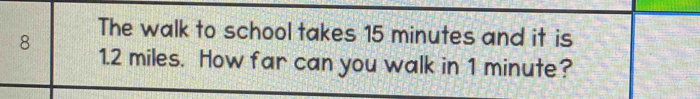 The walk to school takes 15 minutes and it is
8 1.2 miles. How far can you walk in 1 minute?