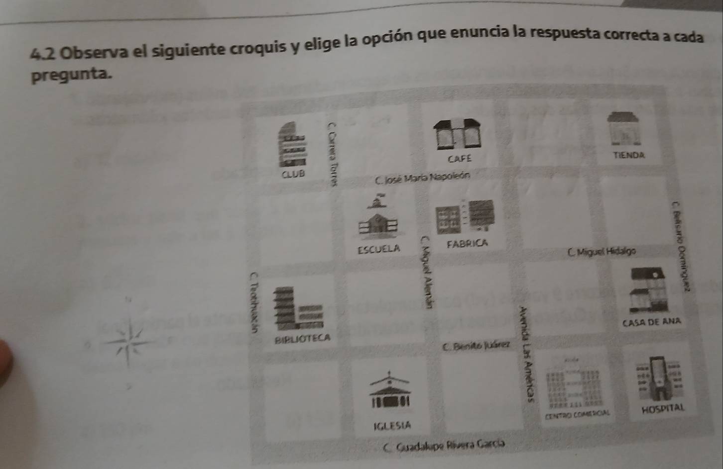 4.2 Observa el siguiente croquis y elige la opción que enuncia la respuesta correcta a cada
pregunta.
CAFE TIENDA
CLUB C. José María Napoleón
ESCUELA FABRICA
C. Miguel Hidalgo

BIBLIOTECA CASA DE ANa
C. Benito Juárez
CeNTro COmercial HOSPITAL
IGLESIA
C. Guadalupe Rívera García