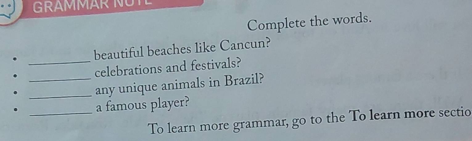 GRAMMAR NUTL 
Complete the words. 
beautiful beaches like Cancun? 
_celebrations and festivals? 
__any unique animals in Brazil? 
_a famous player? 
To learn more grammar, go to the To learn more sectio