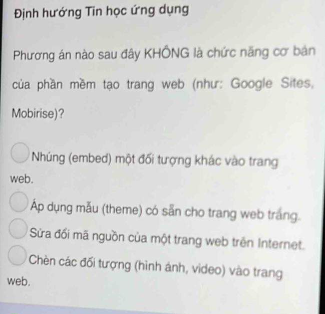 Định hướng Tin học ứng dụng
Phương án nào sau đây KHÔNG là chức năng cơ bản
của phần mềm tạo trang web (như: Google Sites,
Mobirise)?
Nhúng (embed) một đối tượng khác vào trang
web.
Áp dụng mẫu (theme) có sẵn cho trang web trang.
Sửa đối mã nguồn của một trang web trên Internet.
Chèn các đối tượng (hình ảnh, video) vào trang
web.