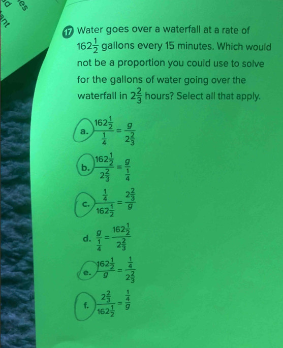 a
Water goes over a waterfall at a rate of
162 1/2  gallons every 15 minutes. Which would
not be a proportion you could use to solve
for the gallons of water going over the
waterfall in 2 2/3  hours? Select all that apply.
a. )frac 162 1/2  1/4 =frac g2 2/3 
b. )frac 162 1/2 2 2/3 =frac g 1/4 
c. )frac  1/4 162 1/2 =frac 2 2/3 g
d. frac g 1/4 =frac 162 1/2 2 2/3 
e. frac 162 1/2 g=frac  1/4 2 2/3 
f. frac 2 2/3 162 1/2 =frac  1/4 g