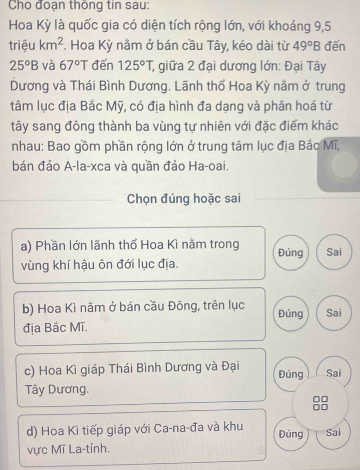 Cho đoạn thông tin sau:
Hoa Kỳ là quốc gia có diện tích rộng lớn, với khoảng 9, 5
triệu km^2 *. Hoa Kỳ nằm ở bán cầu Tây, kéo dài từ 49°B đến
25°B và 67°T đến 125°T, ; giữa 2 đại dương lớn: Đại Tây
Dương và Thái Bình Dương. Lãnh thổ Hoa Kỳ nằm ở trung
tâm lục địa Bắc Mỹ, có địa hình đa dạng và phân hoá từ
tây sang đông thành ba vùng tự nhiên với đặc điểm khác
nhau: Bao gồm phần rộng lớn ở trung tâm lục địa Bắc Mĩ,
bán đảo A-la-xca và quần đảo Ha-oai.
Chọn đúng hoặc sai
a) Phần lớn lãnh thổ Hoa Kì nằm trong Đúng Sai
vùng khí hậu ôn đới lục địa.
b) Hoa Kì nằm ở bán cầu Đông, trên lục Đúng Sai
địa Bắc Mĩ.
c) Hoa Kì giáp Thái Bình Dương và Đại Đúng Sai
Tây Dương.
d) Hoa Kì tiếp giáp với Ca-na-đa và khu Đúng Sai
vực Mĩ La-tỉnh.