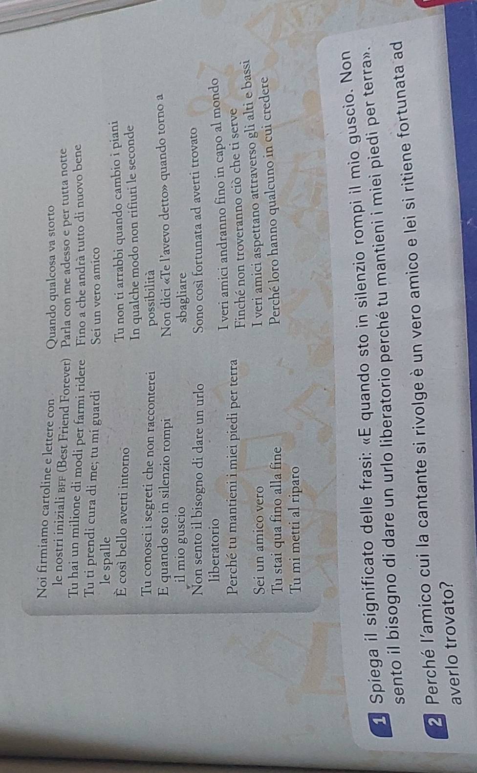 Noi firmiamo cartoline e lettere con Quando qualcosa va storto 
le nostri iniziali вFF (Best Friend Forever) Parla con me adesso e per tutta notte 
Tu hai un milione di modi per farmi ridere Fino a che andrà tutto di nuovo bene 
Tu ti prendi cura di me; tu mi guardi Seí un vero amico 
le spalle 
É così bello averti intorno Tu non ti arrabbi quando cambio i piani 
In qualche modo non rifiuti le seconde 
Tu conosci i segreti che non racconterei possibilità 
E quando sto in silenzio rompi Non dici «Te l’avevo detto» quando torno a 
il mio guscio sbagliare 
Non sento il bisogno di dare un urlo Sono così fortunata ad averti trovato 
liberatorio 
Perché tu mantieni i miei piedi per terra I veri amici andranno fino in capo al mondo 
Finché non troveranno ciò che ti serve 
Sei un amico vero 
I veri amici aspettano attraverso gli alti e bassi 
Tu stai qua fino alla fine 
Perché loro hanno qualcuno in cui credere 
Tu mi metti al riparo 
1 Spiega il significato delle frasi: «E quando sto in silenzio rompi il mio guscio. Non 
sento il bisogno di dare un urlo liberatorio perché tu mantieni i miei piedi per terra».
2 Perché l’amico cui la cantante si rivolge è un vero amico e lei si ritiene fortunata ad 
averlo trovato?