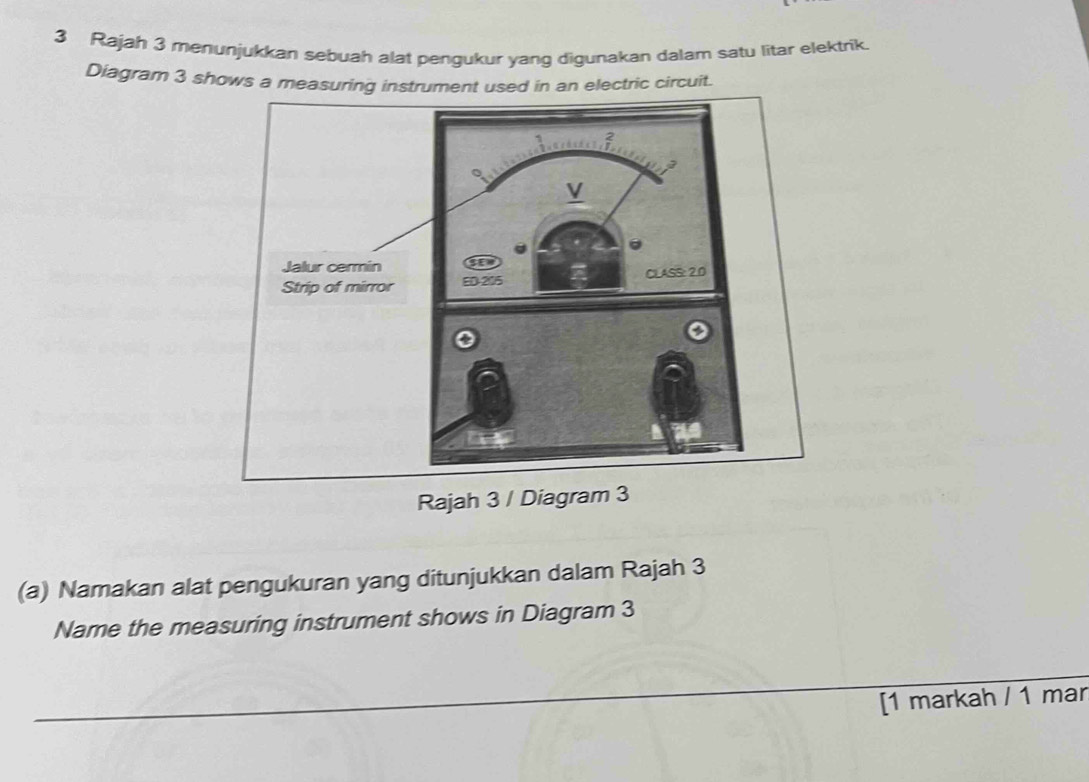 Rajah 3 menunjukkan sebuah alat pengukur yang digunakan dalam satu litar elektrik. 
Diagram 3 shows a measuring instrument used in an electric circuit. 
Rajah 3 / Diagram 3 
(a) Namakan alat pengukuran yang ditunjukkan dalam Rajah 3 
Name the measuring instrument shows in Diagram 3 
[1 markah / 1 mar