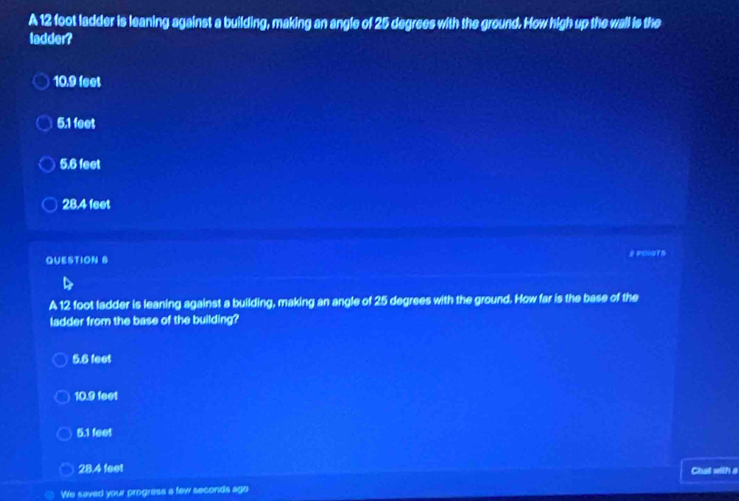 A 12 foot ladder is leaning against a building, making an angle of 25 degrees with the ground. How high up the wall is the
ladder?
10.9 feet
5.1 feet
5.6 feet
28,4 feet
QUESTION S
A 12 foot ladder is leaning against a building, making an angle of 25 degrees with the ground. How far is the base of the
ladder from the base of the building?
5.6 feet
10.9 feet
5.1 feet
28.4 feet
Chat with a
We saved your progress a few seconds ago
