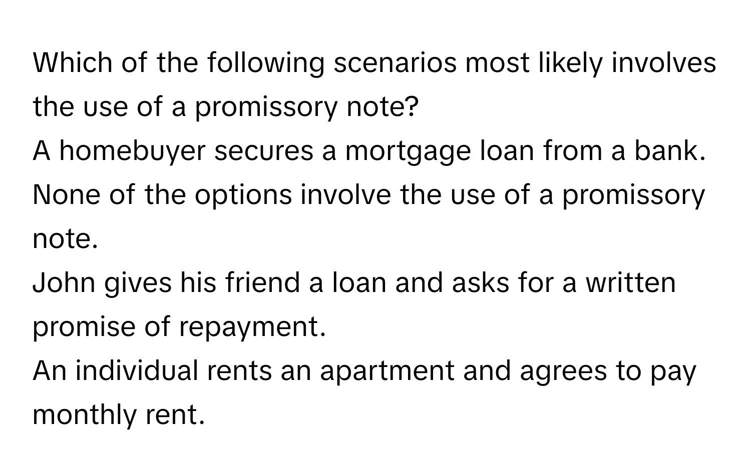 Which of the following scenarios most likely involves the use of a promissory note?
A homebuyer secures a mortgage loan from a bank.
None of the options involve the use of a promissory note.
John gives his friend a loan and asks for a written promise of repayment.
An individual rents an apartment and agrees to pay monthly rent.