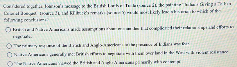 Considered together, Johnson’s message to the British Lords of Trade (source 2), the painting “Indians Giving a Talk to
Colonel Bouquet'' (source 3), and Killbuck’s remarks (source 5) would most likely lead a historian to which of the
following conclusions?
British and Native Americans made assumptions about one another that complicated their relationships and efforts to
negotiate.
The primary response of the British and Anglo-Americans to the presence of Indians was fear.
Native Americans generally met British efforts to negotiate with them over land in the West with violent resistance.
The Native Americans viewed the British and Anglo-Americans primarily with contempt.