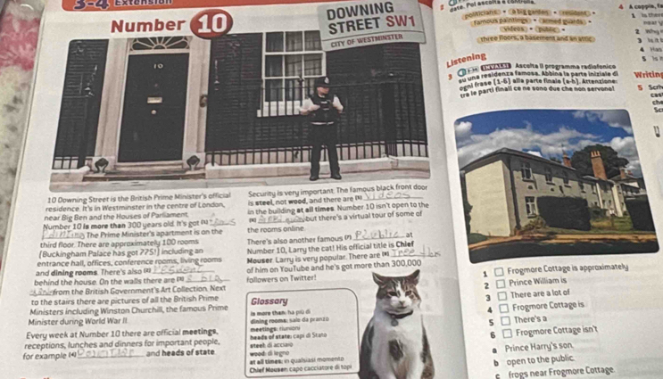 DOWNING ' Tate. Pol ascola a cartona o politicians» • «0big gandes • Cresidant。 4 A coppia, fa
Famous paintings» • «armed guards » + 《videos>•"  is ther 2 Whg near 
three floors, a basement and an atric 3   
4 Han 5 s
istening
ª aa Ascelta II programma radiofonico Writing
m una residenza famosa. Abbina la parte iniziale de
sni frase (1-5) alla parte finale (a-h). Attenzione S Scrh
te le parti finali ce né sono due che non servonol
cas
che
Sc
residence. It's in Westminster in the centre of London,
near Big Ben and the Houses of Parliament is steel, 
Number 10 is more than 300 years old. It's got ru_ in the building at all times. Number 10 isn't open to the
) The Prime Minister's apartment is on the the rooms online [4] but there's a virtual tour of some of
third floor. There are approximately 100 rooms There's also another famous (7)_ at
[Buckingham Palace has got ?75!] including an Number 10, Larry the cat! His official title is Chief
entrance hall, offices, conference rooms, living rooms Mouser. Larry is very popular. There are I*_
and dining rooms. There's also (*)
behind the house. On the walls there are of him on YouTube and he's got more than 300,000
hi from the British Government's Art Collection. Next followers on Twitter! 1 □ Frogmore Cottage is approximately
2 Prince William is
to the stairs there are pictures of all the British Prime Glossary
3  There are a lot of
Ministers including Winston Churchill, the famous Prime
Minister during World War II ls more than: hà più đi
5 □ There's a
Every week at Number 10 there are official meetings. meetings runion dining rooms; salo da pranzo 4 _ Frogmore Cottage is
receptions, lunches and dinners for important people. heads of state: capi di Stato
for example (4) _and heads of state weod: di legno steeh di acciaio 6 □ Frogmore Cottage isn't
at all times; in qualsiasi momento Prince Harry's son.
Chief Mousen capo cacciatore di top b open to the public.
frogs near Frogmore Cottage.