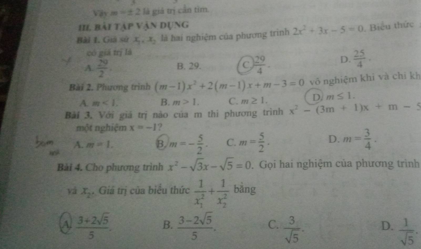 avm=± 2 là giá trị cần tìm.
III, bải tập vận dụng
Bài 1. Giả sử x_1, x_2 là hai nghiệm của phương trình 2x^2+3x-5=0. Biểu thức
có giá trị là
A.  29/2 .
B. 29. C  29/4 .
D.  25/4 . 
Bài 2. Phương trình (m-1)x^2+2(m-1)x+m-3=0 vô nghiệm khỉ và chỉ kh
A. m<1</tex>, B. m>1. C. m≥ 1.
D. m≤ 1. 
Bài 3. Với giá trị nào của m thi phương trình x^2-(3m+1)x+m-5
một nghiệm x=-1 ?
A. m=1. B m=- 5/2 . C. m= 5/2 .
D. m= 3/4 . 
Bài 4. Cho phương trình x^2-sqrt(3)x-sqrt(5)=0.Gọi hai nghiệm của phương trình
yá x_2. Giá trị của biểu thức frac 1(x_1)^2+frac 1(x_2)^2 bǎng
A.  (3+2sqrt(5))/5 .  (3-2sqrt(5))/5 . 
B.
C.  3/sqrt(5) .
D.  1/sqrt(5) ·