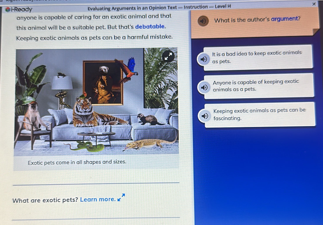 i-Ready Evaluating Arguments in an Opinion Text — Instruction — Level H
×
anyone is capable of caring for an exotic animal and that
What is the author's argument?
this animal will be a suitable pet. But that's debatable.
Keeping exotic animals as pets can be a harmful mistake.
It is a bad idea to keep exotic animals
as pets.
Anyone is capable of keeping exotic
animals as a pets.
Keeping exotic animals as pets can be
fascinating.
_
7
What are exotic pets? Learn more.
_