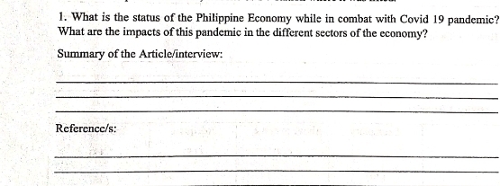 What is the status of the Philippine Economy while in combat with Covid 19 pandemic? 
What are the impacts of this pandemic in the different sectors of the economy? 
Summary of the Article/interview: 
_ 
_ 
_ 
Reference/s: 
_ 
_