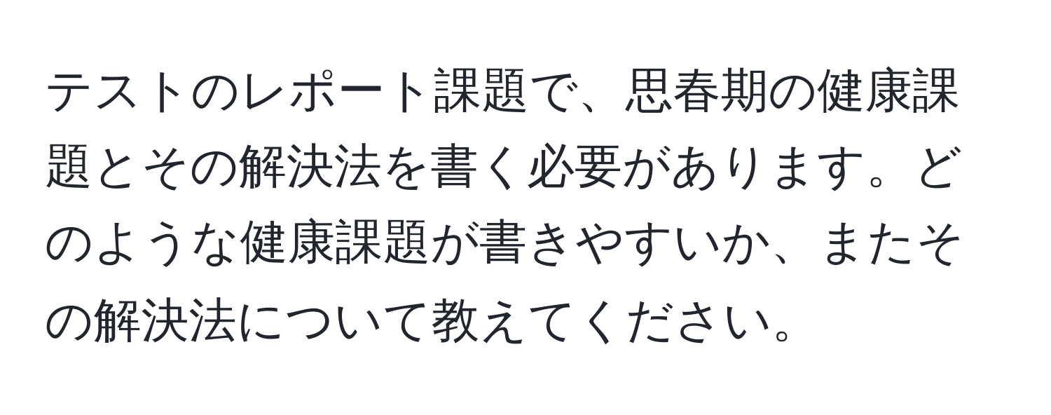 テストのレポート課題で、思春期の健康課題とその解決法を書く必要があります。どのような健康課題が書きやすいか、またその解決法について教えてください。