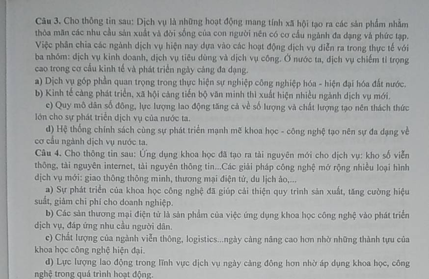 Cho thông tin sau: Dịch vụ là những hoạt động mang tính xã hội tạo ra các sản phẩm nhằm
thỏa mãn các nhu cầu sản xuất và đời sống của con người nên có cơ cấu ngành đa dạng và phức tạp.
Việc phân chia các ngành dịch vụ hiện nay dựa vào các hoạt động dịch vụ diễn ra trong thực tế với
ba nhóm: dịch vụ kinh doanh, dịch vụ tiêu dùng và dịch vụ công. Ở nước ta, dịch vụ chiếm tỉ trọng
cao trong cơ cấu kinh tế và phát triển ngày cảng đa dạng.
a) Dịch vụ góp phần quan trọng trong thực hiện sự nghiệp công nghiệp hóa - hiện đại hóa đất nước.
b) Kinh tế càng phát triển, xã hội càng tiến bộ văn minh thì xuất hiện nhiều ngành dịch vụ mới.
c) Quy mô dân số đông, lực lượng lao động tăng cả về số lượng và chất lượng tạo nên thách thức
Iớn cho sự phát triển dịch vụ của nước ta.
d) Hệ thống chính sách cùng sự phát triển mạnh mẽ khoa học - công nghệ tạo nên sự đa dạng về
cơ cầu ngành dịch vụ nước ta.
Câu 4. Cho thông tin sau: Ứng dụng khoa học đã tạo ra tài nguyên mới cho dịch vụ: kho số viễn
thông, tài nguyên internet, tài nguyên thông tin...Các giải pháp công nghệ mở rộng nhiều loại hình
dịch vụ mới: giao thông thông minh, thương mại điện tử, du lịch ảo,...
a) Sự phát triển của khoa học công nghệ đã giúp cải thiện quy trình sản xuất, tăng cường hiệu
suất, giảm chi phí cho doanh nghiệp.
b) Các sản thương mại điện tử là sản phẩm của việc ứng dụng khoa học công nghệ vào phát triển
dịch vụ, đáp ứng nhu cầu người dân.
c) Chất lượng của ngành viễn thông, logistics...ngày cảng nâng cao hơn nhờ những thành tựu của
khoa học công nghệ hiện đại.
d) Lực lượng lao động trong lĩnh vực dịch vụ ngày cảng đông hơn nhờ áp dụng khoa học, công
nghệ trong quá trình hoạt động.