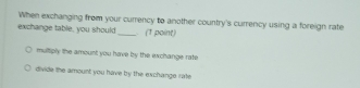 When exchanging from your currency to another country's currency using a foreign rate
exchange table, you should _ (1 point)
multply the amount you have by the exchange rafe
divide the amount you have by the exchange rate