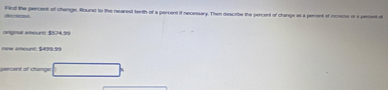 Fird lhe percent of change. Round to the nearest tenth of a percent if necessary. Then describe the percent of change as a percent of increuse or a pertent of 
decrease . 
origitul amourt: $574.99
ew amout: $439.59
percent of change: □°