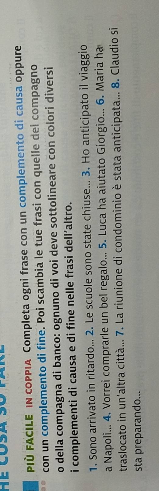 PIÈ FACILE IN coPPIA Completa ogni frase con un complemento di causa oppure 
con un complemento di fine. Poi scambia le tue frasi con quelle del compagno 
o della compagna di banco: ognuno di voi deve sottolineare con colori diversi 
i complementi di causa e di fine nelle frasi dell’altro. 
1. Sono arrivato in ritardo... 2. Le scuole sono state chiuse... 3. Ho anticipato il viaggio 
a Napoli... 4. Vorrei comprarle un bel regalo... 5. Luca ha aiutato Giorgio... 6. Maria ha 
traslocato in un'altra città... 7. La riunione di condominio è stata anticipata... 8. Claudio si 
sta preparando...