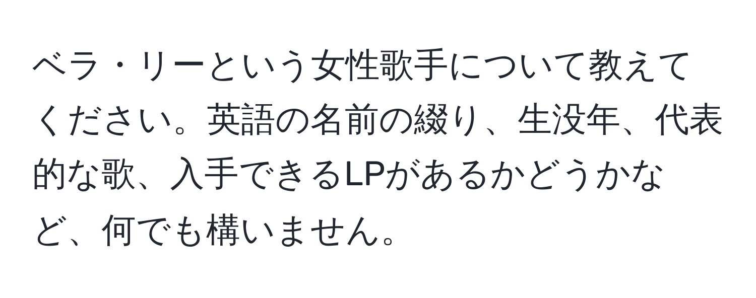 ベラ・リーという女性歌手について教えてください。英語の名前の綴り、生没年、代表的な歌、入手できるLPがあるかどうかなど、何でも構いません。