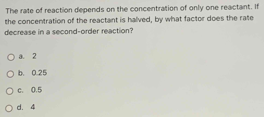 The rate of reaction depends on the concentration of only one reactant. If
the concentration of the reactant is halved, by what factor does the rate
decrease in a second-order reaction?
a. 2
b. 0.25
c. 0.5
d. 4